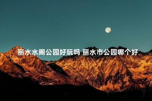 丽水水阁公园好玩吗 丽水市公园哪个好玩